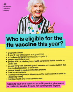 Older lady smiling. Headline reads 'Who is eligible for the flu vaccine this year?' followed by a list of eligibility criteria: pregnant women, 2 and 3 year olds (age on 31 August 2026), school aged children (from reception to year 11), people aged 65 and over, people with certain long-term health conditions, from 6 months to under 65's, people living with somebody with a weakened immune system due to a medical condition or treatment, people sleeping rough or in hostels/shelters, care home residents, carers (receiving carer's allowance, or the main carer of an older or disabled person), frontline health and social care workers. Below it reads: speak to your local GP practice, pharmacist or maternity service if you're not sure if you're eligible.